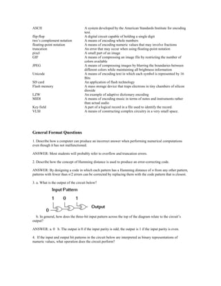 ASCII A system developed by the American Standards Institute for encoding
text.
flip-flop A digital circuit capable of holding a single digit
two’s complement notation A means of encoding whole numbers
floating-point notation A means of encoding numeric values that may involve fractions
truncation An error that may occur when using floating-point notation
pixel A small part of an image
GIF A means of compressing an image file by restricting the number of
colors available
JPEG A means of compressing images by blurring the boundaries between
different colors while maintaining all brightness information
Unicode A means of encoding text in which each symbol is represented by 16
Bits
SD card An application of flash technology
Flash memory A mass storage device that traps electrons in tiny chambers of silicon
dioxide
LZW An example of adaptive dictionary encoding
MIDI A means of encoding music in terms of notes and instruments rather
than actual audio
Key field A part of a logical record in a file used to identify the record.
VLSI A means of constructing complex circuitry in a very small space.
General Format Questions
1. Describe how a computer can produce an incorrect answer when performing numerical computations
even though it has not malfunctioned.
ANSWER: Most students will probably refer to overflow and truncation errors.
2. Describe how the concept of Hamming distance is used to produce an error-correcting code.
ANSWER: By designing a code in which each pattern has a Hamming distance of n from any other pattern,
patterns with fewer than n/2 errors can be corrected by replacing them with the code pattern that is closest.
3. a. What is the output of the circuit below?
b. In general, how does the three-bit input pattern across the top of the diagram relate to the circuit’s
output?
ANSWER: a. 0 b. The output is 0 if the input parity is odd; the output is 1 if the input parity is even.
4. If the input and output bit patterns in the circuit below are interpreted as binary representations of
numeric values, what operation does the circuit perform?
 