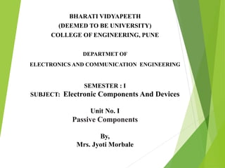 BHARATI VIDYAPEETH
(DEEMED TO BE UNIVERSITY)
COLLEGE OF ENGINEERING, PUNE
DEPARTMET OF
ELECTRONICS AND COMMUNICATION ENGINEERING
SEMESTER : I
SUBJECT: Electronic Components And Devices
Unit No. I
Passive Components
By,
Mrs. Jyoti Morbale
 