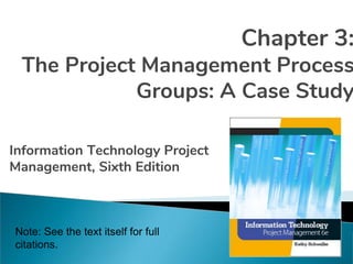 Chapter 3:
The Project Management Process
Groups: A Case Study
Information Technology Project
Management, Sixth Edition
Note: See the text itself for full
citations.
 