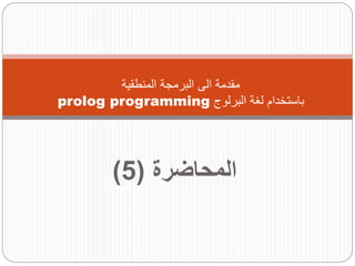 ‫المحاضرة‬
(
5
)
‫المنطقية‬ ‫البرمجة‬ ‫الى‬ ‫مقدمة‬
‫البرلوج‬ ‫لغة‬ ‫باستخدام‬
prolog programming
 