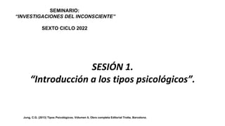 SEMINARIO:
“INVESTIGACIONES DEL INCONSCIENTE”
SEXTO CICLO 2022
Dr. José Manuel Bezanilla
Mtra. Ma. Amparo Miranda
Jung, C.G. (2013) Tipos Psicológicos. Vólumen 6, Obra completa Editorial Trotta, Barcelona.
SESIÓN 1.
“Introducción a los tipos psicológicos”.
 