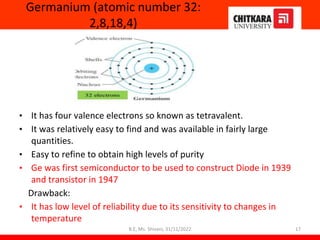 Germanium (atomic number 32:
2,8,18,4)
• It has four valence electrons so known as tetravalent.
• It was relatively easy to find and was available in fairly large
quantities.
• Easy to refine to obtain high levels of purity
• Ge was first semiconductor to be used to construct Diode in 1939
and transistor in 1947
Drawback:
• It has low level of reliability due to its sensitivity to changes in
temperature
17
B.E, Ms. Shivani, 31/11/2022
 