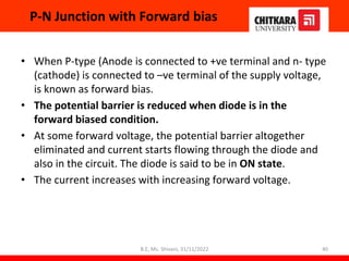 P-N Junction with Forward bias
• When P-type (Anode is connected to +ve terminal and n- type
(cathode) is connected to –ve terminal of the supply voltage,
is known as forward bias.
• The potential barrier is reduced when diode is in the
forward biased condition.
• At some forward voltage, the potential barrier altogether
eliminated and current starts flowing through the diode and
also in the circuit. The diode is said to be in ON state.
• The current increases with increasing forward voltage.
40
B.E, Ms. Shivani, 31/11/2022
 