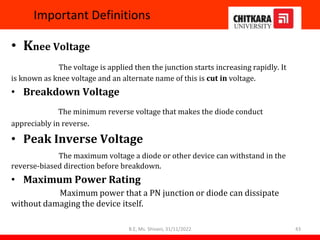 Important Definitions
• Knee Voltage
The voltage is applied then the junction starts increasing rapidly. It
is known as knee voltage and an alternate name of this is cut in voltage.
• Breakdown Voltage
The minimum reverse voltage that makes the diode conduct
appreciably in reverse.
• Peak Inverse Voltage
The maximum voltage a diode or other device can withstand in the
reverse-biased direction before breakdown.
• Maximum Power Rating
Maximum power that a PN junction or diode can dissipate
without damaging the device itself.
B.E, Ms. Shivani, 31/11/2022 43
 