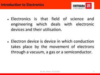 Introduction to Electronics
● Electronics is that field of science and
engineering which deals with electronic
devices and their utilisation.
● Electron device is device in which conduction
takes place by the movement of electrons
through a vacuum, a gas or a semiconductor.
7
B.E, Ms. Shivani, 31/11/2022
 