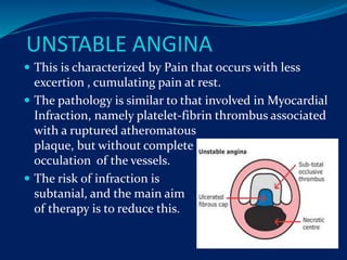 UNSTABLE ANGINA
 This is characterized by Pain that occurs with less
excertion , cumulating pain at rest.
 The pathology is similar to that involved in Myocardial
Infraction, namely platelet-fibrin thrombus associated
with a ruptured atheromatous
plaque, but without complete
occulation of the vessels.
 The risk of infraction is
subtanial, and the main aim
of therapy is to reduce this.
 