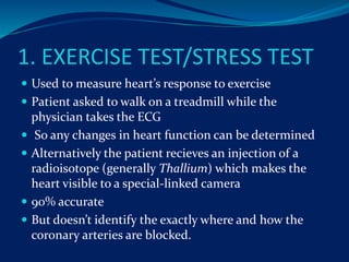 1. EXERCISE TEST/STRESS TEST
 Used to measure heart’s response to exercise
 Patient asked to walk on a treadmill while the
physician takes the ECG
 So any changes in heart function can be determined
 Alternatively the patient recieves an injection of a
radioisotope (generally Thallium) which makes the
heart visible to a special-linked camera
 90% accurate
 But doesn’t identify the exactly where and how the
coronary arteries are blocked.
 