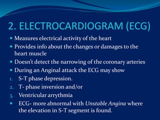 2. ELECTROCARDIOGRAM (ECG)
 Measures electrical activity of the heart
 Provides info about the changes or damages to the
heart muscle
 Doesn’t detect the narrowing of the coronary arteries
 During an Anginal attack the ECG may show
1. S-T phase depression.
2. T- phase inversion and/or
3. Ventricular arrythmia
 ECG- more abnormal with Unstable Angina where
the elevation in S-T segment is found.
 