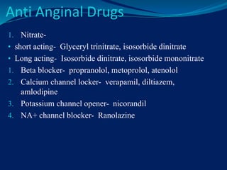 Anti Anginal Drugs
1. Nitrate-
• short acting- Glyceryl trinitrate, isosorbide dinitrate
• Long acting- Isosorbide dinitrate, isosorbide mononitrate
1. Beta blocker- propranolol, metoprolol, atenolol
2. Calcium channel locker- verapamil, diltiazem,
amlodipine
3. Potassium channel opener- nicorandil
4. NA+ channel blocker- Ranolazine
 