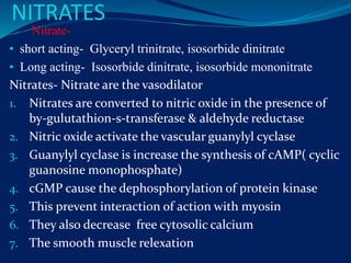 NITRATES
Nitrate-
• short acting- Glyceryl trinitrate, isosorbide dinitrate
• Long acting- Isosorbide dinitrate, isosorbide mononitrate
Nitrates- Nitrate are the vasodilator
1. Nitrates are converted to nitric oxide in the presence of
by-gulutathion-s-transferase & aldehyde reductase
2. Nitric oxide activate the vascular guanylyl cyclase
3. Guanylyl cyclase is increase the synthesis of cAMP( cyclic
guanosine monophosphate)
4. cGMP cause the dephosphorylation of protein kinase
5. This prevent interaction of action with myosin
6. They also decrease free cytosolic calcium
7. The smooth muscle relexation
 