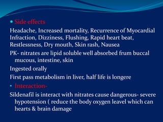  Side effects
Headache, Increased mortality, Recurrence of Myocardial
Infraction, Dizziness, Flushing, Rapid heart beat,
Restlessness, Dry mouth, Skin rash, Nausea
PK- nitrates are lipid soluble well absorbed frum buccal
mucous, intestine, skin
Ingested orally
First pass metabolism in liver, half life is longere
• Interaction-
Sildenafil is interact with nitrates cause dangerous- severe
hypotension ( reduce the body oxygen leavel which can
hearts & brain damage
 