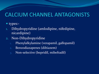 CALCIUM CHANNEL ANTAGONISTS
 types:-
1. Dihydropyridine (amlodipine, nifedipine,
nicardipine)
2. Non-Dihydropyridine
1. Phenylalkylamine (verapamil, gallopamil)
2. Benzodiazapenes (diltiazem)
3. Non-selective (bepridil, mibefradil)
 