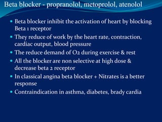 Beta blocker - propranolol, metoprolol, atenolol
 Beta blocker inhibit the activation of heart by blocking
Beta 1 receptor
 They reduce of work by the heart rate, contraction,
cardiac output, blood pressure
 The reduce demand of O2 during exercise & rest
 All the blocker are non selective at high dose &
decrease beta 2 receptor
 In classical angina beta blocker + Nitrates is a better
response
 Contraindication in asthma, diabetes, brady cardia
 