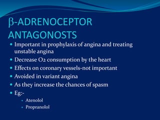 -ADRENOCEPTOR
ANTAGONOSTS
 Important in prophylaxis of angina and treating
unstable angina
 Decrease O2 consumption by the heart
 Effects on coronary vessels-not important
 Avoided in variant angina
 As they increase the chances of spasm
 Eg:-
 Atenolol
 Propranolol
 