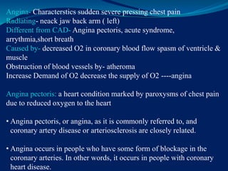 Angina- Characterstics sudden severe pressing chest pain
Radiating- neack jaw back arm ( left)
Different from CAD- Angina pectoris, acute syndrome,
arrythmia,short breath
Caused by- decreased O2 in coronary blood flow spasm of ventricle &
muscle
Obstruction of blood vessels by- atheroma
Increase Demand of O2 decrease the supply of O2 ----angina
Angina pectoris: a heart condition marked by paroxysms of chest pain
due to reduced oxygen to the heart
• Angina pectoris, or angina, as it is commonly referred to, and
coronary artery disease or arteriosclerosis are closely related.
• Angina occurs in people who have some form of blockage in the
coronary arteries. In other words, it occurs in people with coronary
heart disease.
 