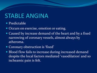 STABLE ANGINA
 Predictable
 Occurs on exercise, emotion or eating.
 Caused by increase demand of the heart and by a fixed
narrowing of coronary vessels, almost always by
atheroma.
 Coronary obstruction is ‘fixed’
 Blood flow fails to increase during increased demand
despite the local factors mediated ‘vasodilation’ and so
ischeamic pain is felt.
 