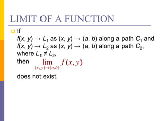 LIMIT OF A FUNCTION
 If
f(x, y) → L1 as (x, y) → (a, b) along a path C1 and
f(x, y) → L2 as (x, y) → (a, b) along a path C2,
where L1 ≠ L2,
then
does not exist.
( , ) ( , )
lim ( , )
x y a b
f x y

 