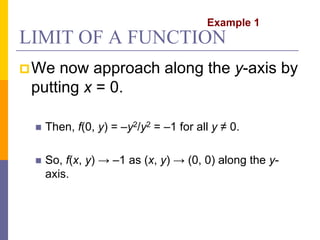 LIMIT OF A FUNCTION
We now approach along the y-axis by
putting x = 0.
 Then, f(0, y) = –y2/y2 = –1 for all y ≠ 0.
 So, f(x, y) → –1 as (x, y) → (0, 0) along the y-
axis.
Example 1
 