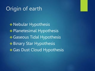 Origin of earth
 Nebular Hypothesis
 Planetesimal Hypothesis
 Gaseous Tidal Hypothesis
 Binary Star Hypothesis
 Gas Dust Cloud Hypothesis
 