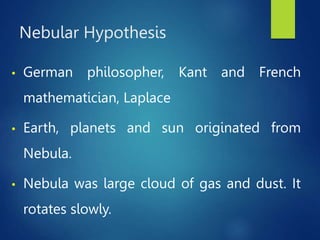 Nebular Hypothesis
• German philosopher, Kant and French
mathematician, Laplace
• Earth, planets and sun originated from
Nebula.
• Nebula was large cloud of gas and dust. It
rotates slowly.
 