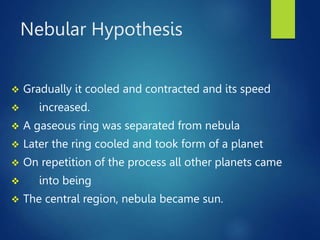 Nebular Hypothesis
 Gradually it cooled and contracted and its speed
 increased.
 A gaseous ring was separated from nebula
 Later the ring cooled and took form of a planet
 On repetition of the process all other planets came
 into being
 The central region, nebula became sun.
 