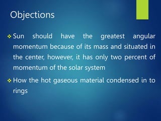 Objections
 Sun should have the greatest angular
momentum because of its mass and situated in
the center, however, it has only two percent of
momentum of the solar system
 How the hot gaseous material condensed in to
rings
 