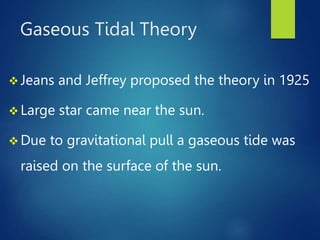 Gaseous Tidal Theory
 Jeans and Jeffrey proposed the theory in 1925
 Large star came near the sun.
 Due to gravitational pull a gaseous tide was
raised on the surface of the sun.
 