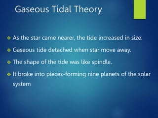 Gaseous Tidal Theory
 As the star came nearer, the tide increased in size.
 Gaseous tide detached when star move away.
 The shape of the tide was like spindle.
 It broke into pieces-forming nine planets of the solar
system
 