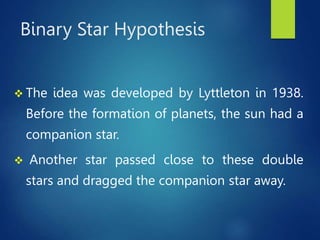 Binary Star Hypothesis
 The idea was developed by Lyttleton in 1938.
Before the formation of planets, the sun had a
companion star.
 Another star passed close to these double
stars and dragged the companion star away.
 