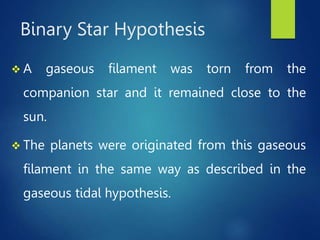 Binary Star Hypothesis
 A gaseous filament was torn from the
companion star and it remained close to the
sun.
 The planets were originated from this gaseous
filament in the same way as described in the
gaseous tidal hypothesis.
 