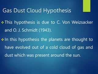 Gas Dust Cloud Hypothesis
 This hypothesis is due to C. Von Weizsacker
and O. J. Schmidt (1943).
 In this hypothesis the planets are thought to
have evolved out of a cold cloud of gas and
dust which was present around the sun.
 