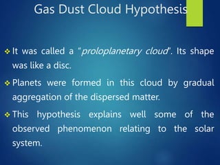 Gas Dust Cloud Hypothesis
 It was called a “proloplanetary cloud”. Its shape
was like a disc.
 Planets were formed in this cloud by gradual
aggregation of the dispersed matter.
 This hypothesis explains well some of the
observed phenomenon relating to the solar
system.
 