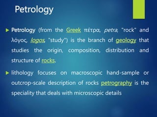 Petrology
 Petrology (from the Greek πέτρα, petra, "rock" and
λόγος, logos, "study") is the branch of geology that
studies the origin, composition, distribution and
structure of rocks.
 lithology focuses on macroscopic hand-sample or
outcrop-scale description of rocks petrography is the
speciality that deals with microscopic details
 