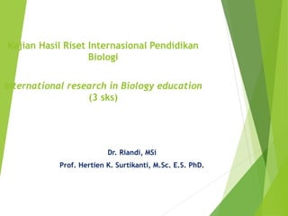 Kajian Hasil Riset Internasional Pendidikan
Biologi
International research in Biology education
(3 sks)
Dr. Riandi, MSi
Prof. Hertien K. Surtikanti, M.Sc. E.S. PhD.
 