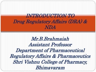 INTRODUCTION TO
Drug Regulatory Affairs (DRA) &
NDA
Mr.B.Brahmaiah
Assistant Professor
Department of Pharmaceutical
Regulatory Affairs & Pharmaceutics
Shri Vishnu College of Pharmacy,
Bhimavaram
 