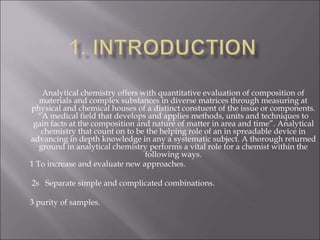 Analytical chemistry offers with quantitative evaluation of composition of
materials and complex substances in diverse matrices through measuring at
physical and chemical houses of a distinct constuent of the issue or components.
“A medical field that develops and applies methods, units and techniques to
gain facts at the composition and nature of matter in area and time”. Analytical
chemistry that count on to be the helping role of an in spreadable device in
advancing in depth knowledge in any a systematic subject. A thorough returned
ground in analytical chemistry performs a vital role for a chemist within the
following ways.
1 To increase and evaluate new approaches.
2s Separate simple and complicated combinations.
3 purity of samples.
 