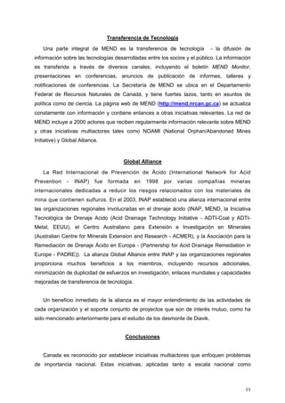 11
Transferencia de Tecnología
Una parte integral de MEND es la transferencia de tecnología - la difusión de
información sobre las tecnologías desarrolladas entre los socios y el público. La información
es transferida a través de diversos canales, incluyendo el boletín MEND Monitor,
presentaciones en conferencias, anuncios de publicación de informes, talleres y
notificaciones de conferencias. La Secretaría de MEND se ubica en el Departamento
Federal de Recursos Naturales de Canadá, y tiene fuertes lazos, tanto en asuntos de
política como de ciencia. La página web de MEND (http://mend.nrcan.gc.ca) se actualiza
constamente con información y contiene enlances a otras iniciativas relevantes. La red de
MEND incluye a 2000 actores que reciben regularmente información relevante sobre MEND
y otras iniciativas multiactores tales como NOAMI (National Orphan/Abandoned Mines
Initiative) y Global Alliance.
Global Alliance
La Red Internacional de Prevención de Ácido (International Network for Acid
Prevention - INAP) fue formada en 1998 por varias compañías mineras
internacionales dedicadas a reducir los riesgos relacionados con los materiales de
mina que contienen sulfuros. En el 2003, INAP estableció una alianza internacional entre
las organizaciones regionales involucradas en el drenaje ácido (INAP, MEND, la Iniciativa
Tecnológica de Drenaje Acido (Acid Drainage Technology Initiative - ADTI-Coal y ADTI-
Metal, EEUU), el Centro Australiano para Extensión e Investigación en Minerales
(Australian Centre for Minerals Extension and Research - ACMER), y la Asociación para la
Remediación de Drenaje Ácido en Europa - (Partnership for Acid Drainage Remediation in
Europe - PADRE)). La alianza Global Alliance entre INAP y las organizaciones regionales
proporciona muchos beneficios a los miembros, incluyendo recursos adicionales,
minimización de duplicidad de esfuerzos en investigación, enlaces mundiales y capacidades
mejoradas de transferencia de tecnología.
Un beneficio inmediato de la alianza es el mayor entendimiento de las actividades de
cada organización y el soporte conjunto de proyectos que son de interés mutuo, como ha
sido mencionado anteriormente para el estudio de los desmonte de Diavik.
Conclusiones
Canada es reconocido por establecer iniciativas multiactores que enfoquen problemas
de importancia nacional. Estas iniciativas, aplicadas tanto a escala nacional como
 