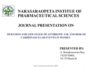 NARASARAOPETA INSTITUE OF
PHARMACEUTICAL SCIENCES
JOURNAL PRESENTATION ON
DURATION AND LIFE-STAGE OF ANTIBIOTIC USE AND RISK OF
CARDIOVASCULAR EVENTS IN WOMEN
Dept. of pharmacy practice, NIPS. 1
PRESENTED BY:
A. Ramakoteswara Rao,
15CD1T0003,
VI/ VI Pharm.D
 