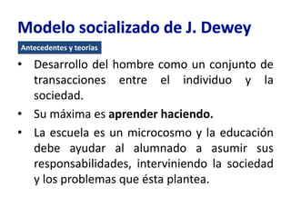 Antecedentes y teorías
• Desarrollo del hombre como un conjunto de
transacciones entre el individuo y la
sociedad.
• Su máxima es aprender haciendo.
• La escuela es un microcosmo y la educación
debe ayudar al alumnado a asumir sus
responsabilidades, interviniendo la sociedad
y los problemas que ésta plantea.
 