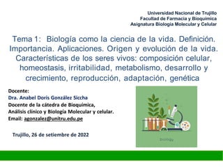 Tema 1: Biología como la ciencia de la vida. Definición.
Importancia. Aplicaciones. Origen y evolución de la vida.
Características de los seres vivos: composición celular,
homeostasis, irritabilidad, metabolismo, desarrollo y
crecimiento, reproducción, adaptación, genética
Docente:
Dra. Anabel Doris González Siccha
Docente de la cátedra de Bioquímica,
Análisis clínico y Biología Molecular y celular.
Email: agonzalez@unitru.edu.pe
Trujillo, 26 de setiembre de 2022
Universidad Nacional de Trujillo
Facultad de Farmacia y Bioquímica
Asignatura Biología Molecular y Celular
 