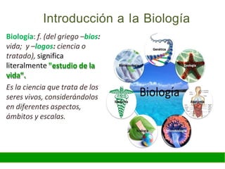 Introducción a la Biología
Biología: f. (del griego –bios:
vida; y –logos: ciencia o
tratado), significa
literalmente "estudio de la
vida”.
Es la ciencia que trata de los
seres vivos, considerándolos
en diferentes aspectos,
ámbitos y escalas.
 