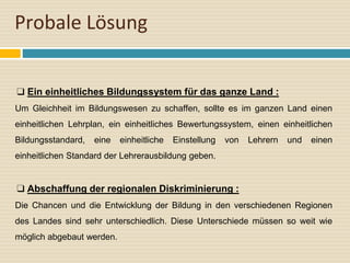Probale Lösung
❑ Ein einheitliches Bildungssystem für das ganze Land :
Um Gleichheit im Bildungswesen zu schaffen, sollte es im ganzen Land einen
einheitlichen Lehrplan, ein einheitliches Bewertungssystem, einen einheitlichen
Bildungsstandard, eine einheitliche Einstellung von Lehrern und einen
einheitlichen Standard der Lehrerausbildung geben.
❑ Abschaffung der regionalen Diskriminierung :
Die Chancen und die Entwicklung der Bildung in den verschiedenen Regionen
des Landes sind sehr unterschiedlich. Diese Unterschiede müssen so weit wie
möglich abgebaut werden.
 