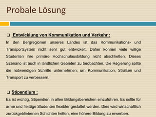Probale Lösung
❑ Entwicklung von Kommunikation und Verkehr :
In den Bergregionen unseres Landes ist das Kommunikations- und
Transportsystem nicht sehr gut entwickelt. Daher können viele willige
Studenten ihre primäre Hochschulausbildung nicht abschließen. Dieses
Szenario ist auch in ländlichen Gebieten zu beobachten. Die Regierung sollte
die notwendigen Schritte unternehmen, um Kommunikation, Straßen und
Transport zu verbessern.
❑ Stipendium :
Es ist wichtig, Stipendien in allen Bildungsbereichen einzuführen. Es sollte für
arme und fleißige Studenten flexibler gestaltet werden. Dies wird wirtschaftlich
zurückgebliebenen Schichten helfen, eine höhere Bildung zu erwerben.
 