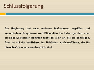 Schlussfolgerung
Die Regierung hat zwar mehrere Maßnahmen ergriffen und
verschiedene Programme und Stipendien ins Leben gerufen, aber
all diese Leistungen kommen nicht bei allen an, die sie benötigen.
Dies ist auf die Ineffizienz der Behörden zurückzuführen, die für
diese Maßnahmen verantwortlich sind.
 