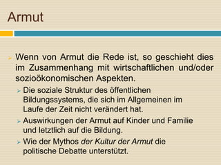 Armut
⮚ Wenn von Armut die Rede ist, so geschieht dies
im Zusammenhang mit wirtschaftlichen und/oder
sozioökonomischen Aspekten.
⮚ Die soziale Struktur des öffentlichen
Bildungssystems, die sich im Allgemeinen im
Laufe der Zeit nicht verändert hat.
⮚ Auswirkungen der Armut auf Kinder und Familie
und letztlich auf die Bildung.
⮚ Wie der Mythos der Kultur der Armut die
politische Debatte unterstützt.
 