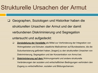 Strukturelle Ursachen der Armut
❑ Geographen, Soziologen und Historiker haben die
strukturellen Ursachen der Armut und der damit
verbundenen Diskriminierung und Segregation
untersucht und aufgedeckt:
❑ Zersiedelung der Vorstädte als Mittel zur Verhinderung der Integration von
Wohngebieten und Schulen; staatliche Maßnahmen auf Bundesebene, die die
Suburbanisierung gefördert haben, [tragen] zu den strukturellen Ursachen von
Diskriminierung, Segregation und der Konzentration von Armut bei.
❑ Diskriminierung auf dem Wohnungsmarkt und andere strukturelle
Veränderungen der sozialen und wirtschaftlichen Bedingungen verhindern den
Zugang zu wirtschaftlichen, sozialen und Bildungschancen.
 