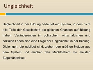 Ungleichheit
Ungleichheit in der Bildung bedeutet ein System, in dem nicht
alle Teile der Gesellschaft die gleichen Chancen auf Bildung
haben. Veränderungen im politischen, wirtschaftlichen und
sozialen Leben sind eine Folge der Ungleichheit in der Bildung.
Diejenigen, die gebildet sind, ziehen den größten Nutzen aus
dem System und machen den Machthabern die meisten
Zugeständnisse.
 