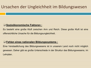 Ursachen der Ungleichheit im Bildungswesen
❑ Sozioökonomische Faktoren :
Es besteht eine große Kluft zwischen Arm und Reich. Diese große Kluft ist eine
offensichtliche Ursache für die Bildungsungleichheit.
❑ Fehlen eines nationalen Bildungssystems :
Eine Verstaatlichung des Bildungswesens ist in unserem Land noch nicht möglich
gewesen. Daher gibt es große Unterschiede in der Struktur des Bildungswesens, im
Lehrplan.
 