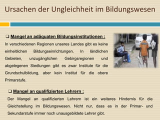 Ursachen der Ungleichheit im Bildungswesen
❑ Mangel an adäquaten Bildungsinstitutionen :
In verschiedenen Regionen unseres Landes gibt es keine
einheitlichen Bildungseinrichtungen. In ländlichen
Gebieten, unzugänglichen Gebirgsregionen und
abgelegenen Siedlungen gibt es zwar Institute für die
Grundschulbildung, aber kein Institut für die obere
Primarstufe.
❑ Mangel an qualifizierten Lehrern :
Der Mangel an qualifizierten Lehrern ist ein weiteres Hindernis für die
Gleichstellung im Bildungswesen. Nicht nur, dass es in der Primar- und
Sekundarstufe immer noch unausgebildete Lehrer gibt.
 