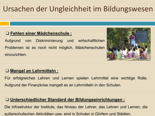 Ursachen der Ungleichheit im Bildungswesen
❑ Fehlen einer Mädchenschule :
Aufgrund von Diskriminierung und wirtschaftlichen
Problemen ist es noch nicht möglich, Mädchenschulen
einzurichten.
❑ Mangel an Lehrmitteln :
Für erfolgreiches Lehren und Lernen spielen Lehrmittel eine wichtige Rolle.
Aufgrund der Finanzkrise mangelt es an Lehrmitteln in den Schulen.
❑ Unterschiedlicher Standard der Bildungseinrichtungen :
Die Infrastruktur der Institute, das Niveau der Lehrer, das Lehren und Lernen, die
außerschulischen Aktivitäten usw. sind in Schulen in Dörfern und Städten.
 